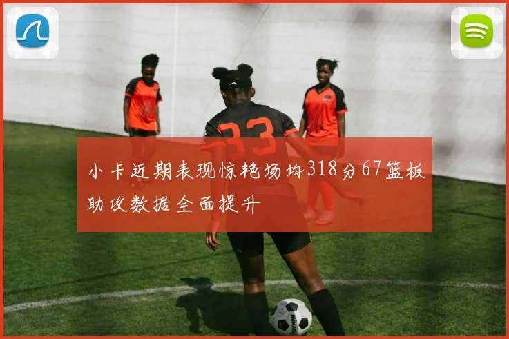 小卡近期表现惊艳场均318分67篮板助攻数据全面提升