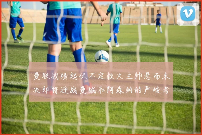 曼联战绩起伏不定救火主帅悬而未决即将迎战曼城和阿森纳的严峻考验