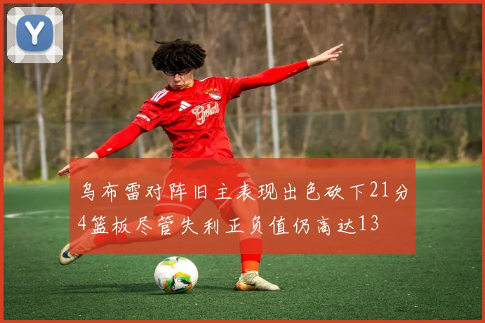 乌布雷对阵旧主表现出色砍下21分4篮板尽管失利正负值仍高达13