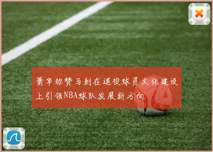 萧华称赞马刺在退役球员文化建设上引领NBA球队发展新方向