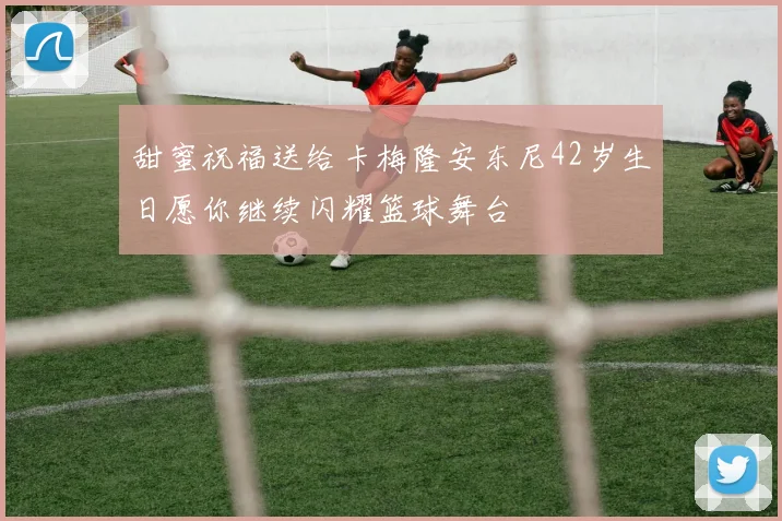 甜蜜祝福送给卡梅隆安东尼42岁生日愿你继续闪耀篮球舞台