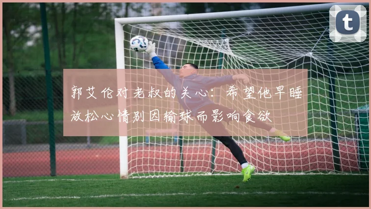 郭艾伦对老叔的关心：希望他早睡放松心情别因输球而影响食欲