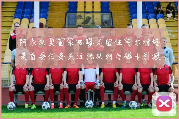 阿森纳夏窗策略曝光留住阿尔特塔是首要任务关注托纳利与磁卡引援动态