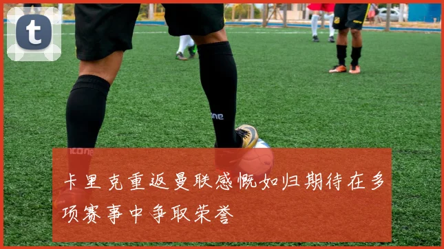 卡里克重返曼联感慨如归期待在多项赛事中争取荣誉