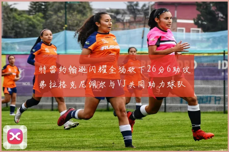 特雷约翰逊闪耀全场砍下26分6助攻弗拉格克尼佩尔与VJ共同助力球队表现出色