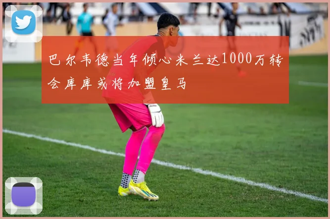 巴尔韦德当年倾心米兰达1000万转会库库或将加盟皇马