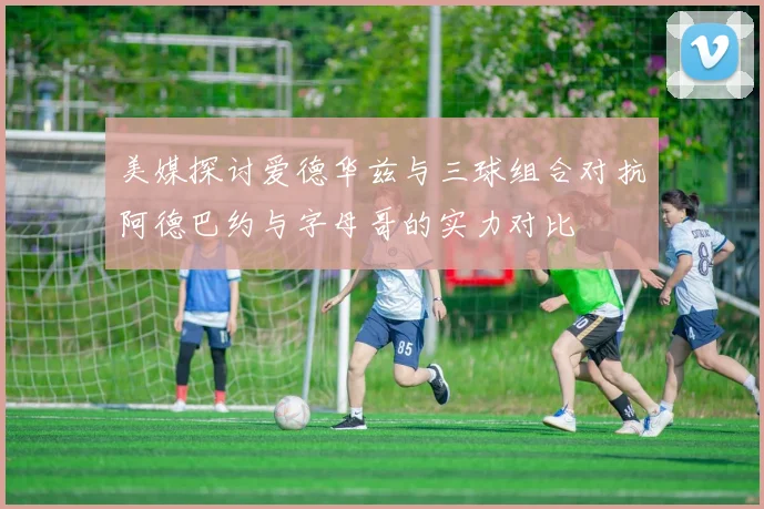 美媒探讨爱德华兹与三球组合对抗阿德巴约与字母哥的实力对比