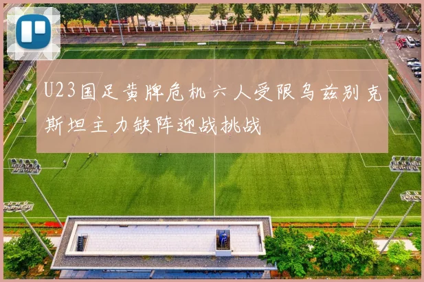 U23国足黄牌危机六人受限乌兹别克斯坦主力缺阵迎战挑战