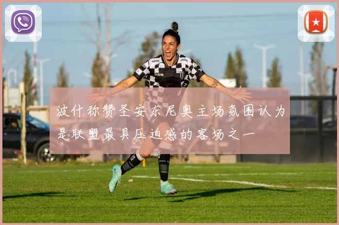 波什称赞圣安东尼奥主场氛围认为是联盟最具压迫感的客场之一