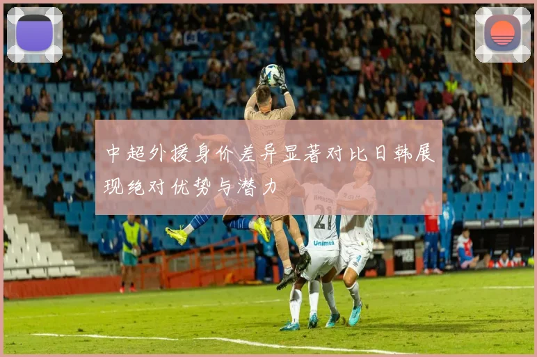 中超外援身价差异显著对比日韩展现绝对优势与潜力