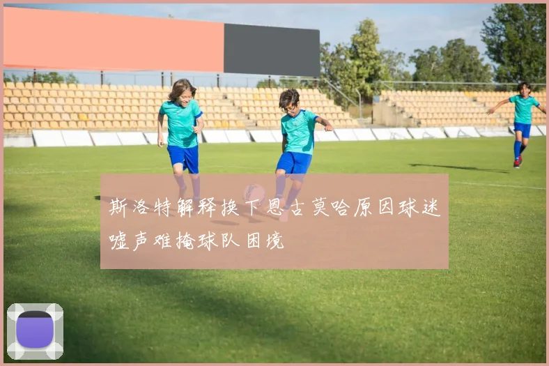 斯洛特解释换下恩古莫哈原因球迷嘘声难掩球队困境