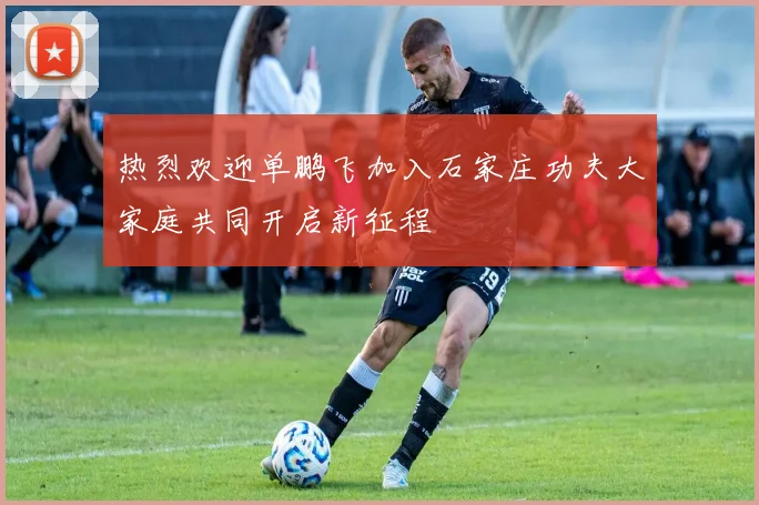 热烈欢迎单鹏飞加入石家庄功夫大家庭共同开启新征程