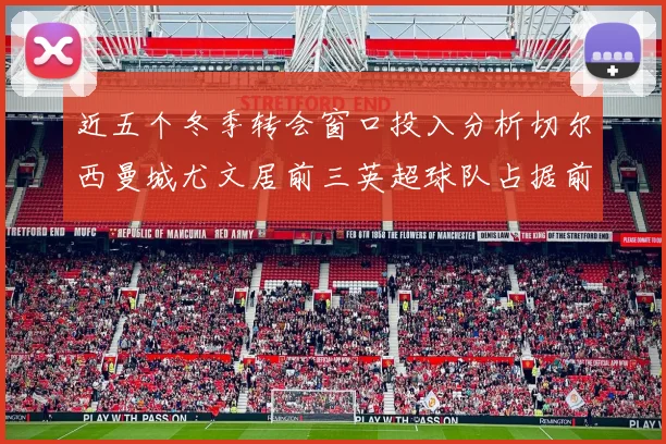 近五个冬季转会窗口投入分析切尔西曼城尤文居前三英超球队占据前十五名中的七席