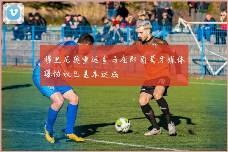 穆里尼奥重返皇马在即葡萄牙媒体曝协议已基本达成