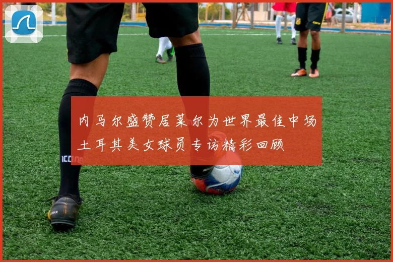 内马尔盛赞居莱尔为世界最佳中场土耳其美女球员专访精彩回顾
