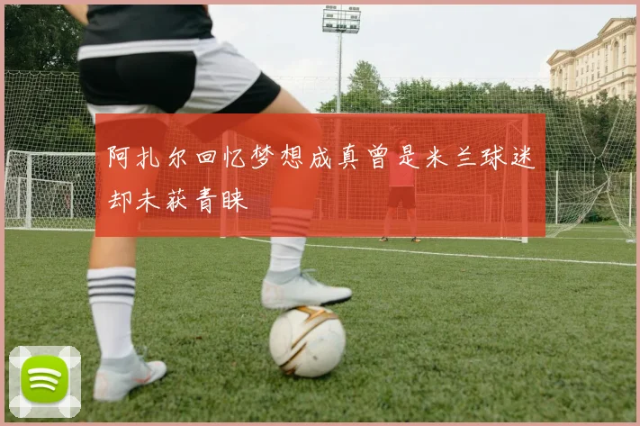 阿扎尔回忆梦想成真曾是米兰球迷却未获青睐