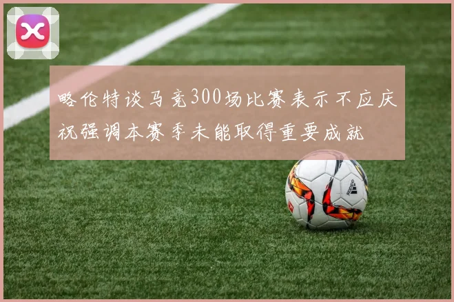 略伦特谈马竞300场比赛表示不应庆祝强调本赛季未能取得重要成就