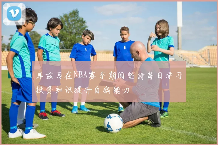 库兹马在NBA赛季期间坚持每日学习投资知识提升自我能力