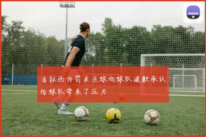 吉拉西为罚丢点球向球队道歉承认给球队带来了压力