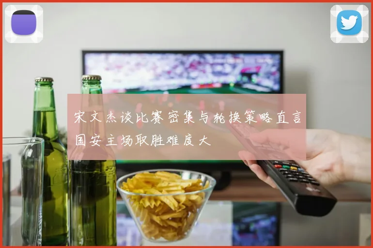 宋文杰谈比赛密集与轮换策略直言国安主场取胜难度大