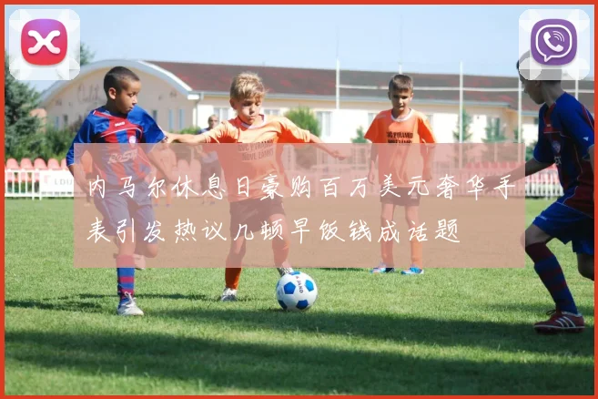 内马尔休息日豪购百万美元奢华手表引发热议几顿早饭钱成话题