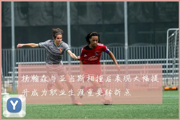 杨瀚森与亚当斯相撞后表现大幅提升成为职业生涯重要转折点